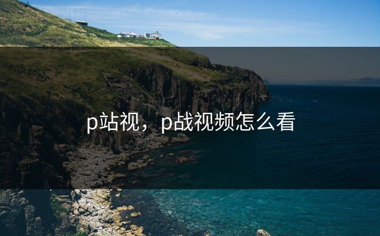 p站视，p战视频怎么看