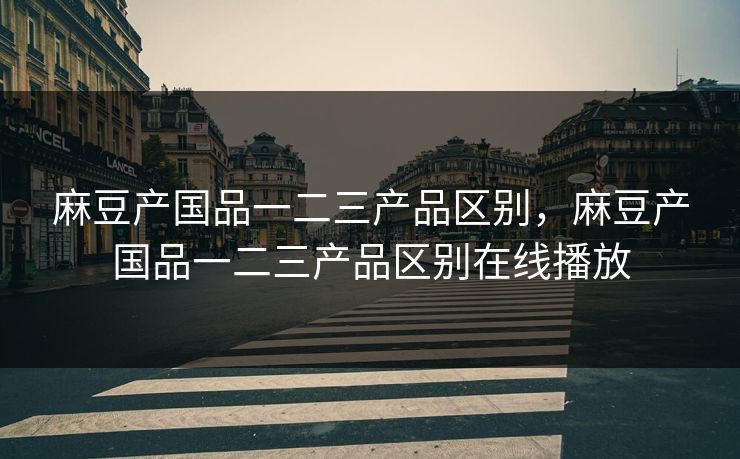 麻豆产国品一二三产品区别，麻豆产国品一二三产品区别在线播放