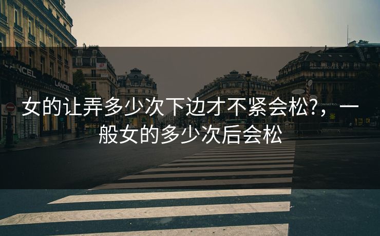 女的让弄多少次下边才不紧会松?，一般女的多少次后会松