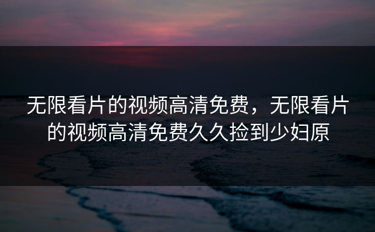 无限看片的视频高清免费，无限看片的视频高清免费久久捡到少妇原