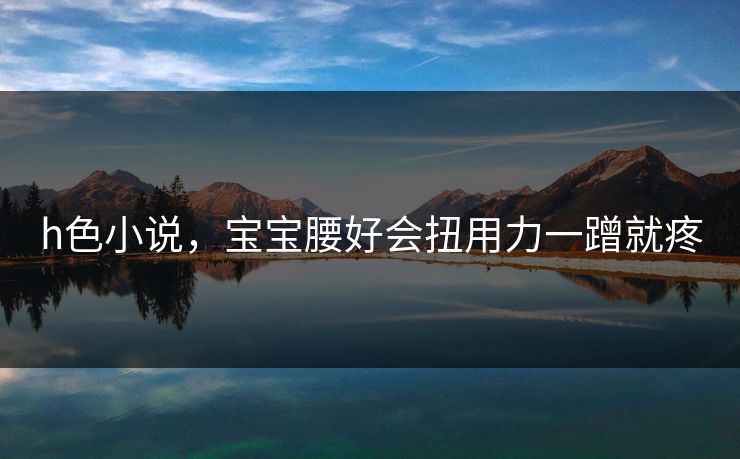 h色小说，宝宝腰好会扭用力一蹭就疼