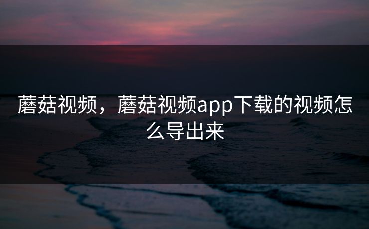 蘑菇视频，蘑菇视频app下载的视频怎么导出来  第1张