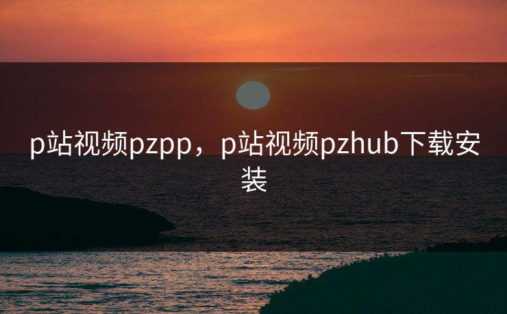 p站视频pzpp，p站视频pzhub下载安装