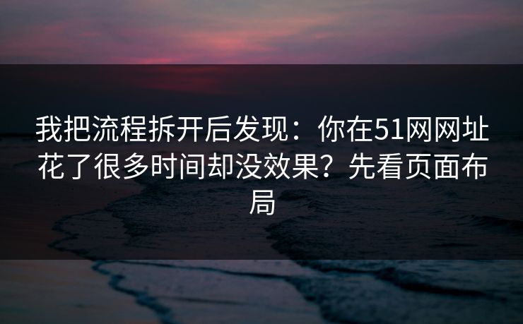 我把流程拆开后发现：你在51网网址花了很多时间却没效果？先看页面布局