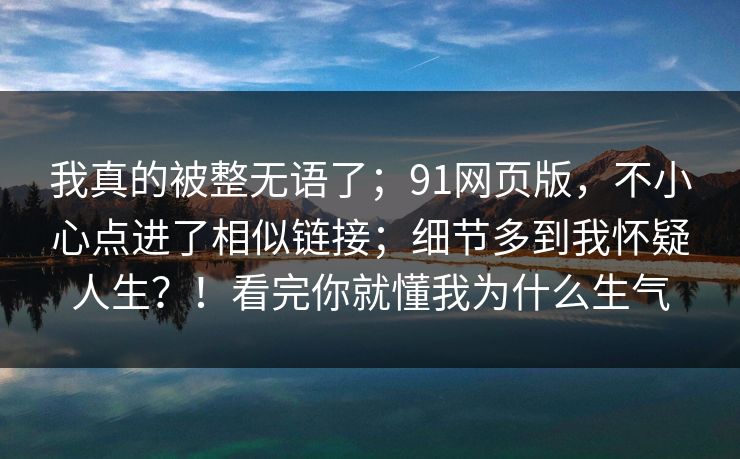 我真的被整无语了；91网页版，不小心点进了相似链接；细节多到我怀疑人生？！看完你就懂我为什么生气