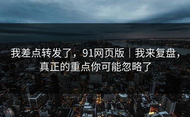 我差点转发了,91网页版|我来复盘,真正的重点你可能忽略了 我差点转发了,91网页版|我来复盘,真正的重点你可能忽略了