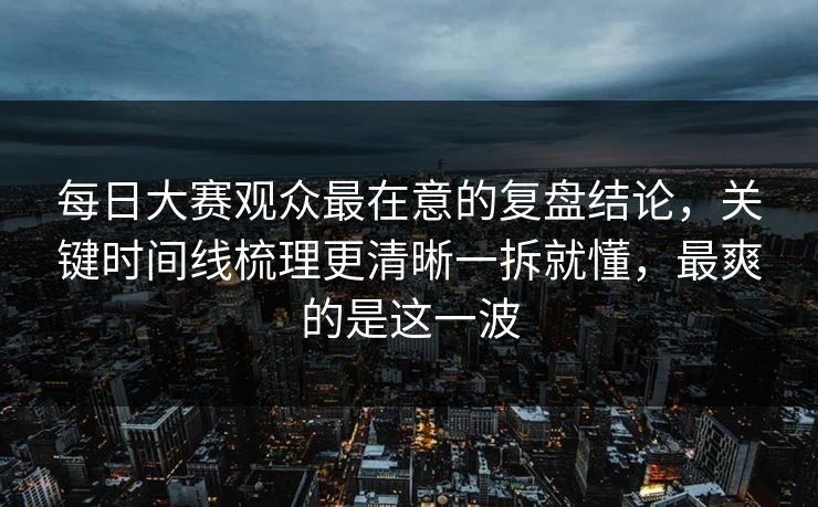 每日大赛观众最在意的复盘结论，关键时间线梳理更清晰一拆就懂，最爽的是这一波