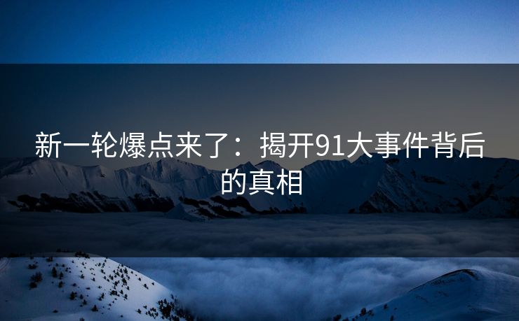 新一轮爆点来了：揭开91大事件背后的真相