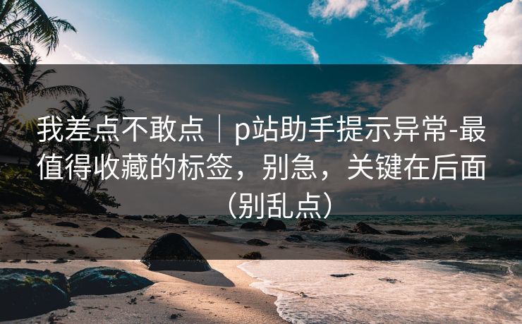 我差点不敢点|p站助手提示异常-最值得收藏的标签,别急,关键在后面(别乱点) 第1张 我差点不敢点|p站助手提示异常-最值得收藏的标签,别急,关键在后面(别乱点) 第1张