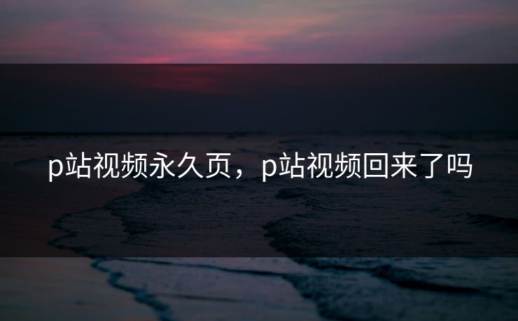 p站视频永久页，p站视频回来了吗