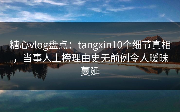 糖心vlog盘点：tangxin10个细节真相，当事人上榜理由史无前例令人暧昧蔓延