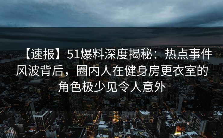 【速报】51爆料深度揭秘：热点事件风波背后，圈内人在健身房更衣室的角色极少见令人意外