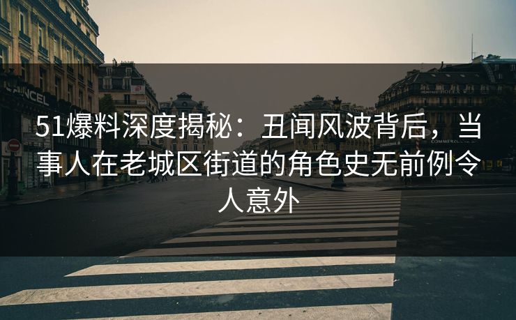 51爆料深度揭秘：丑闻风波背后，当事人在老城区街道的角色史无前例令人意外