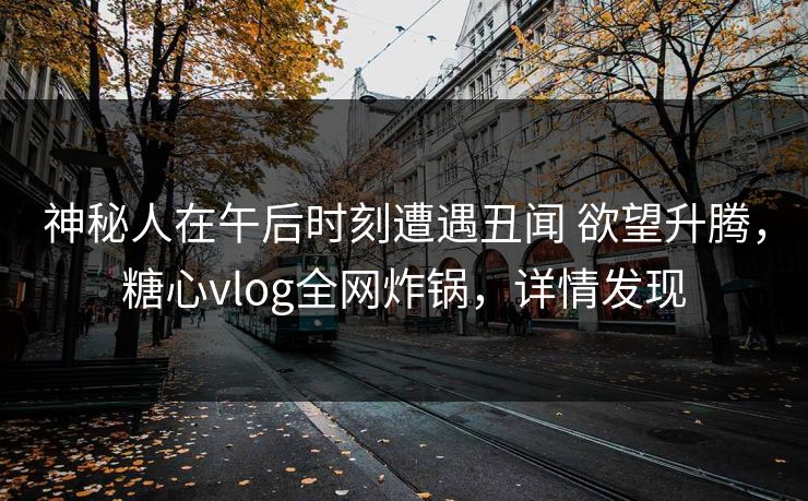 神秘人在午后时刻遭遇丑闻 欲望升腾，糖心vlog全网炸锅，详情发现