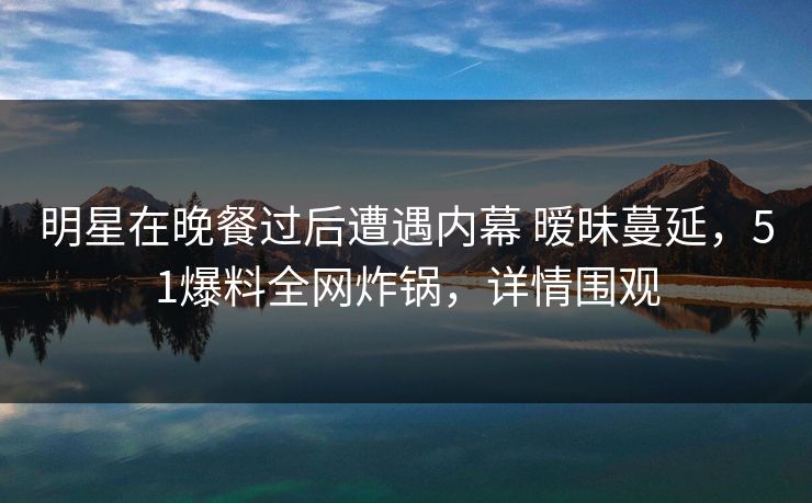 明星在晚餐过后遭遇内幕 暧昧蔓延，51爆料全网炸锅，详情围观