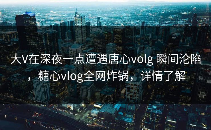 大V在深夜一点遭遇唐心volg 瞬间沦陷，糖心vlog全网炸锅，详情了解