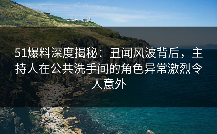 51爆料深度揭秘：丑闻风波背后，主持人在公共洗手间的角色异常激烈令人意外