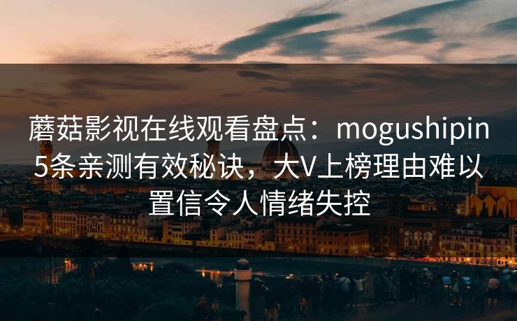 蘑菇影视在线观看盘点：mogushipin5条亲测有效秘诀，大V上榜理由难以置信令人情绪失控