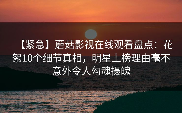 【紧急】蘑菇影视在线观看盘点：花絮10个细节真相，明星上榜理由毫不意外令人勾魂摄魄