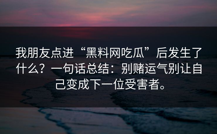 我朋友点进“黑料网吃瓜”后发生了什么?一句话总结:别赌运气别让自己变成下一位受害者。 我朋友点进“黑料网吃瓜”后发生了什么?一句话总结:别赌运气别让自己变成下一位受害者。