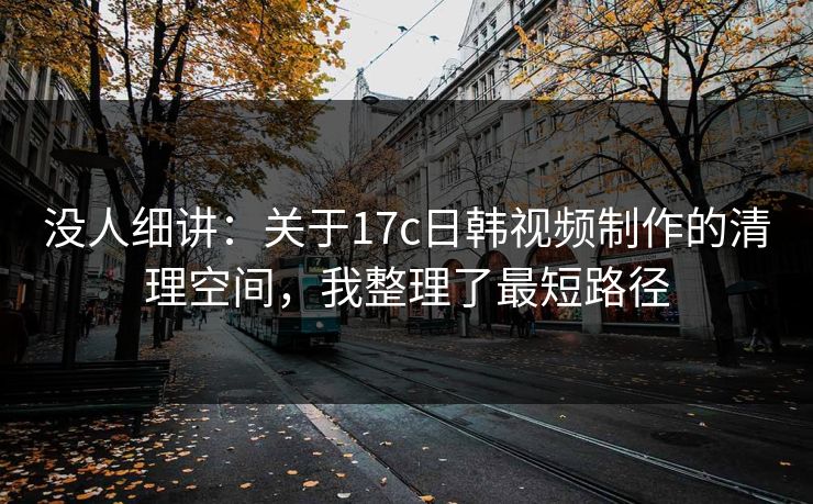 没人细讲：关于17c日韩视频制作的清理空间，我整理了最短路径