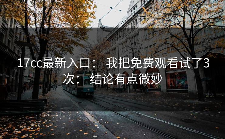 17cc最新入口： 我把免费观看试了3次： 结论有点微妙