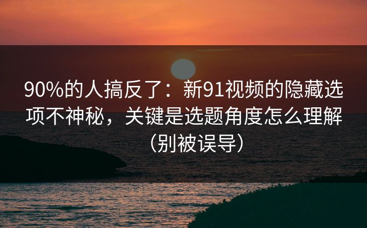 90%的人搞反了：新91视频的隐藏选项不神秘，关键是选题角度怎么理解（别被误导）