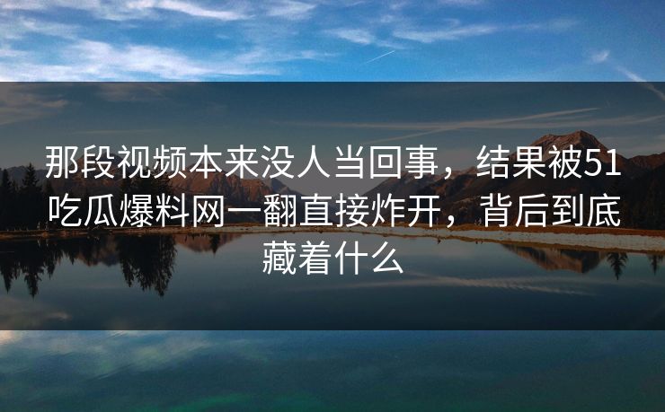 那段视频本来没人当回事，结果被51吃瓜爆料网一翻直接炸开，背后到底藏着什么