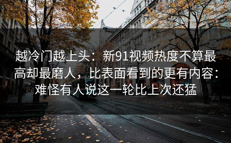 越冷门越上头：新91视频热度不算最高却最磨人，比表面看到的更有内容：难怪有人说这一轮比上次还猛