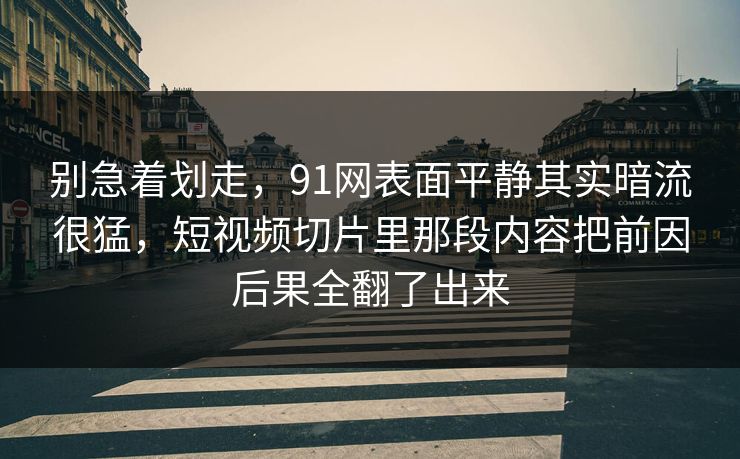 别急着划走，91网表面平静其实暗流很猛，短视频切片里那段内容把前因后果全翻了出来