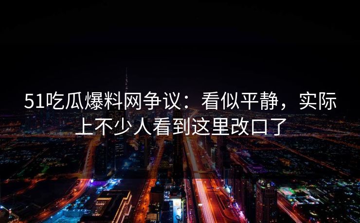 51吃瓜爆料网争议：看似平静，实际上不少人看到这里改口了
