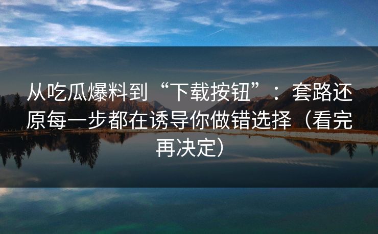 从吃瓜爆料到“下载按钮”：套路还原每一步都在诱导你做错选择（看完再决定）