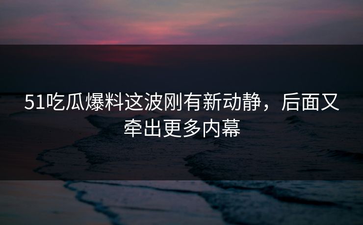 51吃瓜爆料这波刚有新动静，后面又牵出更多内幕