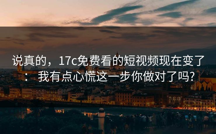 说真的，17c免费看的短视频现在变了： 我有点心慌这一步你做对了吗?
