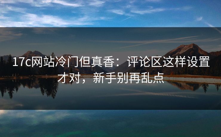17c网站冷门但真香:评论区这样设置才对,新手别再乱点 17c网站冷门但真香:评论区这样设置才对,新手别再乱点