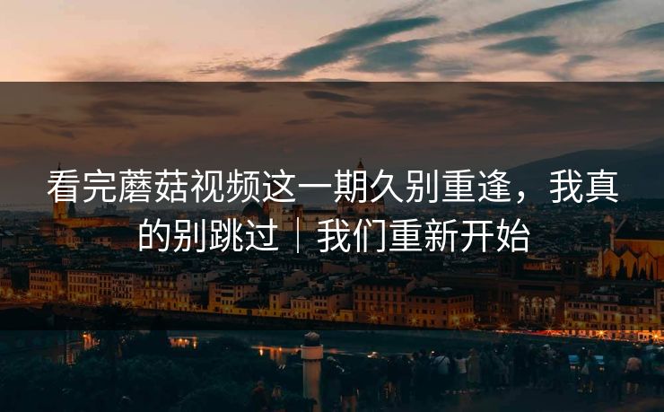 看完蘑菇视频这一期久别重逢,我真的别跳过|我们重新开始 看完蘑菇视频这一期久别重逢,我真的别跳过|我们重新开始