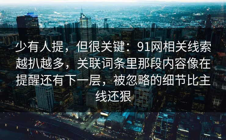 少有人提,但很关键:91网相关线索越扒越多,关联词条里那段内容像在提醒还有下一层,被忽略的细节比主线还狠 第1张 少有人提,但很关键:91网相关线索越扒越多,关联词条里那段内容像在提醒还有下一层,被忽略的细节比主线还狠 第1张