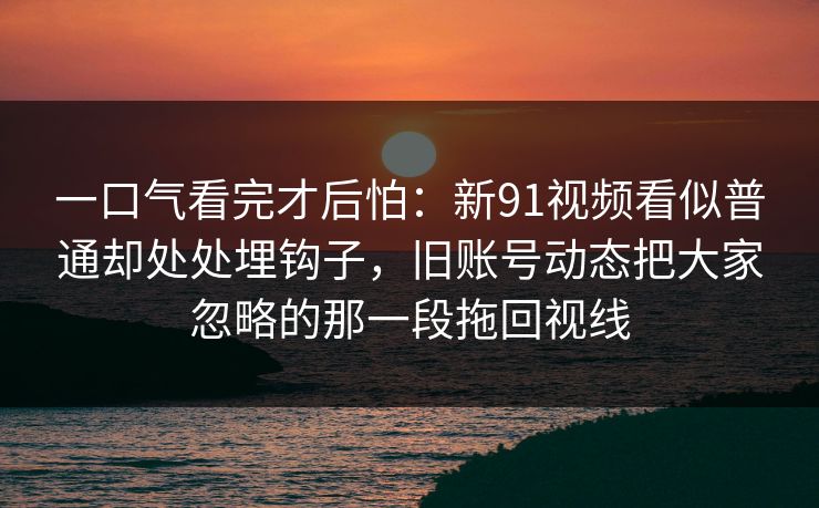 一口气看完才后怕:新91视频看似普通却处处埋钩子,旧账号动态把大家忽略的那一段拖回视线 第1张 一口气看完才后怕:新91视频看似普通却处处埋钩子,旧账号动态把大家忽略的那一段拖回视线 第1张