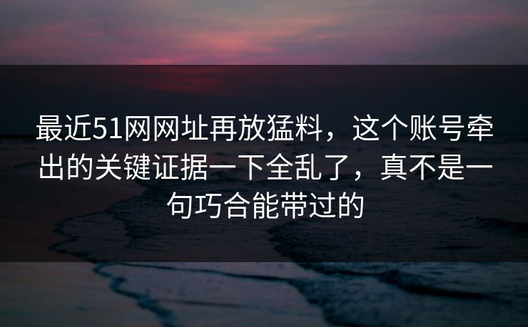 最近51网网址再放猛料,这个账号牵出的关键证据一下全乱了,真不是一句巧合能带过的 第1张 最近51网网址再放猛料,这个账号牵出的关键证据一下全乱了,真不是一句巧合能带过的 第1张