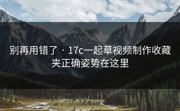 别再用错了 · 17c一起草视频制作收藏夹正确姿势在这里 第1张 别再用错了 · 17c一起草视频制作收藏夹正确姿势在这里 第1张