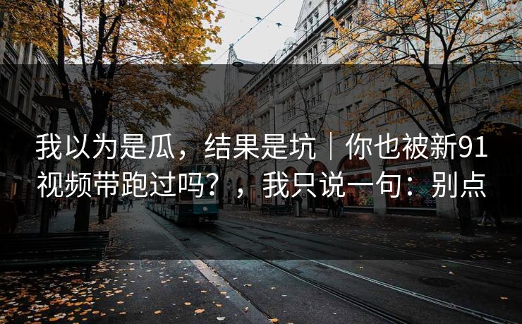 我以为是瓜,结果是坑|你也被新91视频带跑过吗?,我只说一句:别点 我以为是瓜,结果是坑|你也被新91视频带跑过吗?,我只说一句:别点